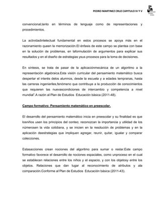 PEDRO MARTINEZ CRUZ CAPITULO IV Y V



convencional,tanto   en   términos   de   lenguaje    como    de   representaciones   y
procedimientos.


La actividadintelectual fundamental en estos procesos se apoya más en el
razonamiento queen la memorización.El énfasis de este campo se plantea con base
en la solución de problemas, en laformulación de argumentos para explicar sus
resultados y en el diseño de estrategias ysus procesos para la toma de decisiones.


En síntesis, se trata de pasar de la aplicaciónmecánica de un algoritmo a la
representación algebraica.Esta visión curricular del pensamiento matemático busca
despertar el interés delos alumnos, desde la escuela y a edades tempranas, hasta
las carreras ingenieriles,fenómeno que contribuye a la producción de conocimientos
que requieren las nuevascondiciones de intercambio y competencia a nivel
mundial”.A razón al Plan de Estudios Educación básica (2011-48).


Campo formativo: Pensamiento matemático en preescolar.


El desarrollo del pensamiento matemático inicia en preescolar y su finalidad es que
losniños usen los principios del conteo; reconozcan la importancia y utilidad de los
númerosen la vida cotidiana, y se inicien en la resolución de problemas y en la
aplicación deestrategias que impliquen agregar, reunir, quitar, igualar y comparar
colecciones.


Estasacciones crean nociones del algoritmo para sumar o restar.Este campo
formativo favorece el desarrollo de nociones espaciales, como unproceso en el cual
se establecen relaciones entre los niños y el espacio, y con los objetosy entre los
objetos. Relaciones que dan lugar al reconocimiento de atributos y ala
comparación.Conforme al Plan de Estudios Educación básica (2011-43).
 
