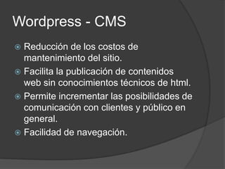 Wordpress - CMS
 Reducción de los costos de
  mantenimiento del sitio.
 Facilita la publicación de contenidos
  web sin conocimientos técnicos de html.
 Permite incrementar las posibilidades de
  comunicación con clientes y público en
  general.
 Facilidad de navegación.
 