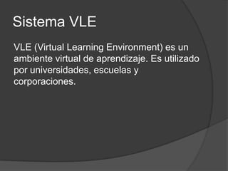 Sistema VLE
VLE (Virtual Learning Environment) es un
ambiente virtual de aprendizaje. Es utilizado
por universidades, escuelas y
corporaciones.
 