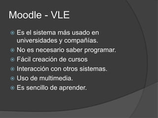Moodle - VLE
 Es el sistema más usado en
  universidades y compañías.
 No es necesario saber programar.
 Fácil creación de cursos
 Interacción con otros sistemas.
 Uso de multimedia.
 Es sencillo de aprender.
 