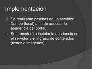 Implementación
 Se realizaran pruebas en un servidor
  Xampp (local) a fin de adecuar la
  apariencia del portal.
 Se procederá a instalar la apariencia en
  el servidor y el ingreso de contenidos
  (textos e imágenes).
 