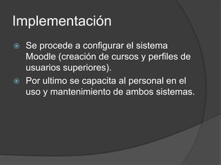 Implementación
 Se procede a configurar el sistema
  Moodle (creación de cursos y perfiles de
  usuarios superiores).
 Por ultimo se capacita al personal en el
  uso y mantenimiento de ambos sistemas.
 