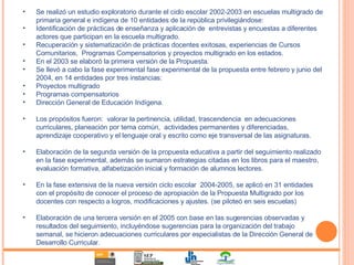 Se realizó un estudio exploratorio durante el ciclo escolar 2002-2003 en escuelas multigrado de primaria general e indígena de 10 entidades de la república privilegiándose: Identificación de prácticas de enseñanza y aplicación de  entrevistas y encuestas a diferentes actores que participan en la escuela multigrado. Recuperación y sistematización de prácticas docentes exitosas, experiencias de Cursos Comunitarios,  Programas Compensatorios y proyectos multigrado en los estados. En el 2003 se elaboró la primera versión de la Propuesta. Se llevó a cabo la fase experimental fase experimental de la propuesta entre febrero y junio del 2004, en 14 entidades por tres instancias:  Proyectos multigrado Programas compensatorios Dirección General de Educación Indígena. Los propósitos fueron:  valorar la pertinencia, utilidad, trascendencia  en adecuaciones curriculares, planeación por tema común,  actividades permanentes y diferenciadas, aprendizaje cooperativo y el lenguaje oral y escrito como eje transversal de las asignaturas. Elaboración de la segunda versión de la propuesta educativa a partir del seguimiento realizado en la fase experimental, además se sumaron estrategias citadas en los libros para el maestro, evaluación formativa, alfabetización inicial y formación de alumnos lectores. En la fase extensiva de la nueva versión ciclo escolar  2004-2005, se aplicó en 31 entidades con el propósito de conocer el proceso de apropiación de la Propuesta Multigrado por los docentes con respecto a logros, modificaciones y ajustes. (se piloteó en seis escuelas) Elaboración de una tercera versión en el 2005 con base en las sugerencias observadas y resultados del seguimiento, incluyéndose sugerencias para la organización del trabajo semanal, se hicieron adecuaciones curriculares por especialistas de la Dirección General de Desarrollo Curricular. 