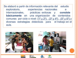 Se elaboró a partir de información relevante del  estudio  exploratorio,  experiencias nacionales  e  internacionales,  prácticas exitosas  y  consiste  básicamente   en  una organización  de  contenidos  comunes  por ciclo o nivel: ( 1º y 2º)  (3º y 4º)  (5º y 6º)  y diversas  estrategias  didácticas  para  el trabajo en el aula. 