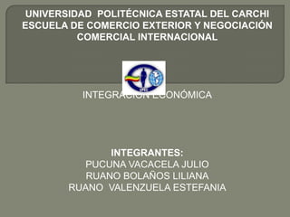 UNIVERSIDAD POLITÉCNICA ESTATAL DEL CARCHI
ESCUELA DE COMERCIO EXTERIOR Y NEGOCIACIÓN
          COMERCIAL INTERNACIONAL




          INTEGRACIÓN ECONÓMICA




              INTEGRANTES:
         PUCUNA VACACELA JULIO
          RUANO BOLAÑOS LILIANA
       RUANO VALENZUELA ESTEFANIA
 