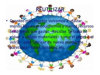 REUTILIZAR
• Cuantos más objetos volvamos a utilizar
  menos basura produciremos y menos recursos
  tendremos que gastar. -Reciclar. Se trata de
  volver a utilizar materiales - como el papel o el
  vidrio - para fabricar de nuevo productos
  parecidos - folios, botellas, etc.
 