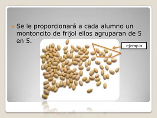    Se le proporcionará a cada alumno un
    montoncito de frijol ellos agruparan de 5
    en 5.
                                       ejemplo
 
