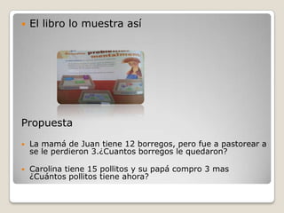    El libro lo muestra así




Propuesta
   La mamá de Juan tiene 12 borregos, pero fue a pastorear a
    se le perdieron 3.¿Cuantos borregos le quedaron?

   Carolina tiene 15 pollitos y su papá compro 3 mas
    ¿Cuántos pollitos tiene ahora?
 