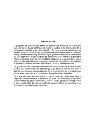 JUSTIFICACIÓN

El proyecto de investigación sobre la desnutrición municipio de Chigorodó
barrió la playa, busca contribuir de manera efectiva a la disminución de la
inseguridad alimentaria de su población. De esta manera esperamos, en
primera instancia, llevar a cero las cifras de desnutrición en los menores de 5
años y sus familias que hoy presentan algún grado de desnutrición, pues desde
allí será posible ver mejores índices de crecimiento y desarrollo en la población
infantil y menores tasas de enfermedades asociadas a la desnutrición. Esto a
futuro no sólo evitará que se presenten muertes por desnutrición, sino además
la prevención de enfermedades y problemas de salud en la edad adulta.
De igual forma, unas mejores condiciones de nutrición, favorecerán de manera
positiva las posibilidades de aprendizaje y de socialización de los niños y
jóvenes, que sin duda alguna repercute en el mejoramiento de la productividad
laboral y por consiguiente en el aumento de oportunidades laborales.
Cada uno de estos efectos positivos, hacen parte del reflejo que tiene la
seguridad alimentaria sobre el desarrollo social de una comunidad, pues en ella
confluyen factores de tipo económico, político, social, educativo y biológico que
al ser considerados de manera sistémica pueden reflejar las condiciones de
vida de un grupo poblacional específico.
 