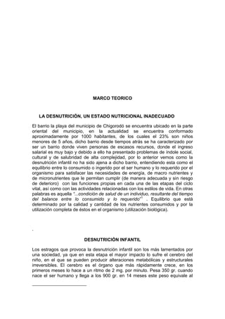 MARCO TEORICO


    LA DESNUTRICIÓN, UN ESTADO NUTRICIONAL INADECUADO

El barrio la playa del municipio de Chigorodó se encuentra ubicado en la parte
oriental del municipio, en la actualidad se encuentra conformado
aproximadamente por 1000 habitantes, de los cuales el 23% son niños
menores de 5 años, dicho barrio desde tiempos atrás se ha caracterizado por
ser un barrio donde viven personas de escasos recursos, donde el ingreso
salarial es muy bajo y debido a ello ha presentado problemas de índole social,
cultural y de salubridad de alta complejidad, por lo anterior vemos como la
desnutrición infantil no ha sido ajena a dicho barrio, entendiendo esta como el
equilibrio entre lo consumido o ingerido por el ser humano y lo requerido por el
organismo para satisfacer las necesidades de energía, de macro nutrientes y
de micronutrientes que le permitan cumplir (de manera adecuada y sin riesgo
de deterioro) con las funciones propias en cada una de las etapas del ciclo
vital, así como con las actividades relacionadas con los estilos de vida. En otras
palabras es aquella “...condición de salud de un individuo, resultante del tiempo
del balance entre lo consumido y lo requerido”1 . Equilibrio que está
determinado por la calidad y cantidad de los nutrientes consumidos y por la
utilización completa de éstos en el organismo (utilización biológica).



.

                          DESNUTRICIÓN INFANTIL

Los estragos que provoca la desnutrición infantil son los más lamentados por
una sociedad, ya que en esta etapa el mayor impacto lo sufre el cerebro del
niño, en el que se pueden producir alteraciones metabólicas y estructurales
irreversibles. El cerebro es el órgano que más rápidamente crece, en los
primeros meses lo hace a un ritmo de 2 mg. por minuto. Pesa 350 gr. cuando
nace el ser humano y llega a los 900 gr. en 14 meses este peso equivale al
 