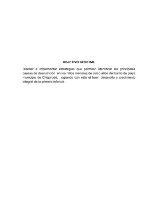 OBJETIVO GENERAL

Diseñar e implementar estrategias que permitan identificar las principales
causas de desnutrición en los niños menores de cinco años del barrio de playa
municipio de Chigorodó, logrando con esto el buen desarrollo y crecimiento
integral de la primera infancia
 