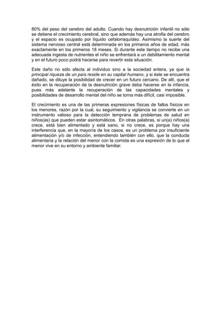 80% del peso del cerebro del adulto. Cuando hay desnutrición infantil no sólo
se detiene el crecimiento cerebral, sino que además hay una atrofia del cerebro
y el espacio es ocupado por líquido cefalorraquídeo. Asimismo la suerte del
sistema nervioso central está determinada en los primeros años de edad, más
exactamente en los primeros 18 meses. Si durante este tiempo no recibe una
adecuada ingesta de nutrientes el niño se enfrentará a un debilitamiento mental
y en el futuro poco podrá hacerse para revertir esta situación.

Este daño no sólo afecta al individuo sino a la sociedad entera, ya que la
principal riqueza de un país reside en su capital humano, y si éste se encuentra
dañado, se diluye la posibilidad de crecer en un futuro cercano. De allí, que el
éxito en la recuperación de la desnutrición grave deba hacerse en la infancia,
pues más adelante la recuperación de las capacidades mentales y
posibilidades de desarrollo mental del niño se torna más difícil, casi imposible.

El crecimiento es una de las primeras expresiones físicas de fallos físicos en
los menores, razón por la cual, su seguimiento y vigilancia se convierte en un
instrumento valioso para la detección temprana de problemas de salud en
niños(as) que pueden estar asintomáticos. En otras palabras, si un(a) niños(a)
crece, está bien alimentado y está sano, si no crece, es porque hay una
interferencia que, en la mayoría de los casos, es un problema por insuficiente
alimentación y/o de infección, entendiendo también con ello, que la conducta
alimentaria y la relación del menor con la comida es una expresión de lo que el
menor vive en su entorno y ambiente familiar.
 
