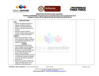 MINISTERIO DE EDUCACIÓN NACIONAL
TODOS A APRENDER: Programa para la Transformación de la Calidad Educativa
FORMATO ÚNICO DE PLANEACIÓN DE SECUENCIAS DIDÁCTICAS
Producción Textual
ORAL
− Organizo mis ideas para producir un
texto oral, teniendo en cuenta mi
realidad y mis propias experiencias
− Elaboro un plan para la exposición de
mis ideas.
− Selecciono el léxico apropiado y
acomodo mi estilo al plan de exposición
así como al contexto comunicativo.
ESCRITA
− Elijo un tema para producir un texto
escrito, teniendo en cuenta un propósito,
las características del interlocutor y las
exigencias del contexto.
Literatura:
− Leo diversos tipos de texto literario:
relatos mitológicos leyendas, cuentos,
fábulas, poemas y obras teatrales.
− Reconozco, en los textos literarios que
leo, elementos tales como tiempo,
espacio, acción, personajes.
− Propongo hipótesis predictivas acerca de
un texto literario, partiendo de aspectos
como título, tipo de texto, época de la
producción, etc.
− Relaciono las hipótesis predictivas que
surgen de los textos que leo, con su
contexto y con otros textos, sean
PROGRAMA “TODOS A APRENDER”: Formato único de planeación Versión: 201303 Página No. 3 de 7
Calle 43 No. 57-14 Centro Administrativo Nacional, CAN, Bogotá, D.C.
PBX: (057) (1) 222 2800 - Fax 222 4953
www.mineducacion.gov.co – atencionalciudadano@mineducacion.gov.co
 