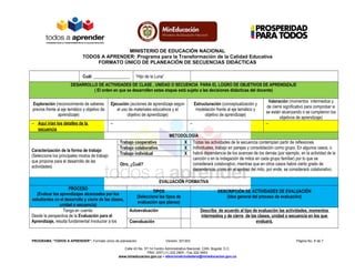 MINISTERIO DE EDUCACIÓN NACIONAL
TODOS A APRENDER: Programa para la Transformación de la Calidad Educativa
FORMATO ÚNICO DE PLANEACIÓN DE SECUENCIAS DIDÁCTICAS
Cuál: _________________ “Hijo de la Luna”
DESARROLLO DE ACTIVIDADES DE CLASE , UNIDAD O SECUENCIA PARA EL LOGRO DE OBJETIVOS DE APRENDIZAJE
( El orden en que se desarrollen estas etapas está sujeto a las decisiones didácticas del docente)
Exploración (reconocimiento de saberes
previos frente al eje temático y objetivo de
aprendizaje)
Ejecución (acciones de aprendizaje según
el uso de materiales educativos y el
objetivo de aprendizaje)
Estructuración (conceptualización y
modelación frente al eje temático y
objetivo de aprendizaje)
Valoración (momentos intermedios y
de cierre significativo para comprobar si
se están alcanzando o se cumplieron los
objetivos de aprendizaje)
− Aquí irían los detalles de la
secuencia
− − −
METODOLOGÍA
Caracterización de la forma de trabajo
(Seleccione los principales modos de trabajo
que propone para el desarrollo de las
actividades)
Trabajo cooperativo X Todas las actividades de la secuencia contemplan partir de reflexiones
individuales, trabajo en parejas y consolidación como grupo. En algunos casos, o
habrá dependencia de los avances de los demás (por ejemplo, en la actividad de la
canción o en la indagación de mitos en cada grupo familiar) por lo que se
considerará colaborativo, mientras que en otros casos habrá cierto grado de
dependencia, como en el ajedrez del mito, por ende, se considerará colaborativo.
Trabajo colaborativo X
Trabajo individual X
Otro. ¿Cuál?
EVALUACIÓN FORMATIVA
PROCESO
(Evaluar los aprendizajes alcanzados por los
estudiantes en el desarrollo y cierre de las clases,
unidad o secuencia)
TIPOS
(Seleccione los tipos de
evaluación que planea)
DESCRIPCIÓN DE ACTIVIDADES DE EVALUACIÓN
(Idea general del proceso de evaluación)
Tenga en cuenta:
Desde la perspectiva de la Evaluación para el
Aprendizaje, resulta fundamental involucrar a los
Autoevaluación Describa de acuerdo al tipo de evaluación las actividades, momentos
intermedios y de cierre de las clases, unidad o secuencia en los que
evaluará.Coevaluación
PROGRAMA “TODOS A APRENDER”: Formato único de planeación Versión: 201303 Página No. 6 de 7
Calle 43 No. 57-14 Centro Administrativo Nacional, CAN, Bogotá, D.C.
PBX: (057) (1) 222 2800 - Fax 222 4953
www.mineducacion.gov.co – atencionalciudadano@mineducacion.gov.co
 