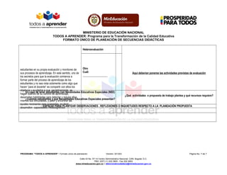 MINISTERIO DE EDUCACIÓN NACIONAL
TODOS A APRENDER: Programa para la Transformación de la Calidad Educativa
FORMATO ÚNICO DE PLANEACIÓN DE SECUENCIAS DIDÁCTICAS
estudiantes en su propia evaluación y monitoreo de
sus procesos de aprendizaje. En este sentido, uno de
los secretos para que la evaluación comience a
formar parte del proceso de aprendizaje de los
estudiantes y no sea vista solamente como algo que
hacen “para el docente” es compartir con ellos los
objetivos y ayudarlos a que, paulatinamente, se
hagan dueños de su camino de aprendizaje,
desarrollen habilidades para detectar y regular ellos
mismos sus dificultades, y pedir y encontrar las
ayudas necesarias para superarlas, es decir,
desarrollen capacidades metacognitivas.
Aquí deberían ponerse las actividades previstas de evaluación
Heteroevaluación
Otro
Cuál:
__________________
En caso de tener estudiantes con Necesidades Educativas Especiales (NEE)
¿Cuántos estudiantes y qué Necesidades Educativas Especiales presentan?
¿Qué actividades o propuesta de trabajo plantea y qué recursos requiere?
ESPACIO PARA PLANTEAR OBSERVACIONES , REFLEXIONES O INQUIETUDES RESPECTO A LA PLANEACIÓN PROPUESTA
PROGRAMA “TODOS A APRENDER”: Formato único de planeación Versión: 201303 Página No. 7 de 7
Calle 43 No. 57-14 Centro Administrativo Nacional, CAN, Bogotá, D.C.
PBX: (057) (1) 222 2800 - Fax 222 4953
www.mineducacion.gov.co – atencionalciudadano@mineducacion.gov.co
 