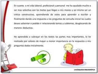 En cuanto a mi vida laboral, profesional y personal me ha ayudado mucho a
ser mas selectivo con los textos que llegan a mis manos y así mismo ser un
critico constructivo, aprendiendo de estos para aprender a escribir y
finalmente dando una respuesta a las preguntas de consulta inicial las cuales
deseo solventar e podido ir relacionando temas y subtemas, desglosando de
manera deductiva.

He aprendido a subrayar en los textos las partes mas importantes, lo he
realizado por colores de mayor a menor importancia en la respuesta a mis
preguntas dadas inicialmente.

LA BÚSQUEDA BIBLIOGRÁFICA

 