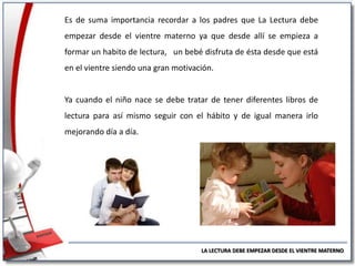 Es de suma importancia recordar a los padres que La Lectura debe
empezar desde el vientre materno ya que desde allí se empieza a
formar un habito de lectura, un bebé disfruta de ésta desde que está
en el vientre siendo una gran motivación.

Ya cuando el niño nace se debe tratar de tener diferentes libros de
lectura para así mismo seguir con el hábito y de igual manera irlo

mejorando día a día.

LA LECTURA DEBE EMPEZAR DESDE EL VIENTRE MATERNO

 