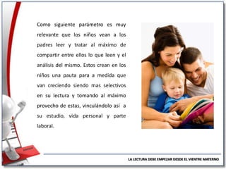 Como siguiente parámetro es muy

relevante que los niños vean a los
padres leer y tratar al máximo de
compartir entre ellos lo que leen y el
análisis del mismo. Estos crean en los
niños una pauta para a medida que
van creciendo siendo mas selectivos
en su lectura y tomando al máximo
provecho de estas, vinculándolo así a
su estudio, vida personal y parte
laboral.

LA LECTURA DEBE EMPEZAR DESDE EL VIENTRE MATERNO

 
