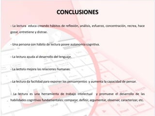 CONCLUSIONES
- La lectura educa creando hábitos de reflexión, análisis, esfuerzo, concentración, recrea, hace
gozar, entretiene y distrae.

- Una persona con hábito de lectura posee autonomía cognitiva.

- La lectura ayuda al desarrollo del lenguaje.

- La lectura mejora las relaciones humanas.

- La lectura da facilidad para exponer los pensamientos y aumenta la capacidad de pensar.

- La lectura es una herramienta de trabajo intelectual

y promueve el desarrollo de las

habilidades cognitivas fundamentales: comparar, definir, argumentar, observar, caracterizar, etc.

 