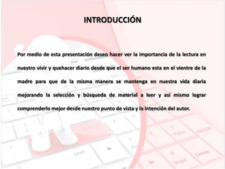 INTRODUCCIÓN

Por medio de esta presentación deseo hacer ver la importancia de la lectura en
nuestro vivir y quehacer diario desde que el ser humano esta en el vientre de la
madre para que de la misma manera se mantenga en nuestra vida diaria
mejorando la selección y búsqueda de material a leer y así mismo lograr

comprenderlo mejor desde nuestro punto de vista y la intención del autor.

 