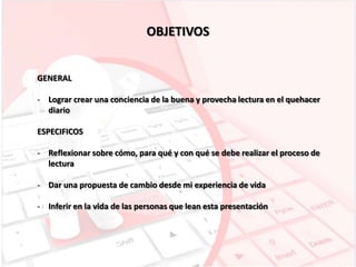 OBJETIVOS

GENERAL
- Lograr crear una conciencia de la buena y provecha lectura en el quehacer
diario
ESPECIFICOS
- Reflexionar sobre cómo, para qué y con qué se debe realizar el proceso de
lectura
- Dar una propuesta de cambio desde mi experiencia de vida
- Inferir en la vida de las personas que lean esta presentación

 