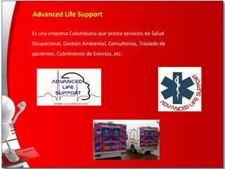 Advanced Life Support
Es una empresa Colombiana que presta servicios de Salud
Ocupacional, Gestión Ambiental, Consultorías, Traslado de
pacientes, Cubrimiento de Eventos, etc.

 