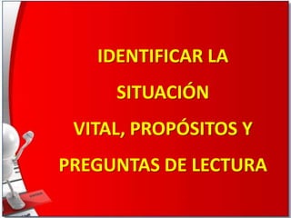 IDENTIFICAR LA

SITUACIÓN
VITAL, PROPÓSITOS Y
PREGUNTAS DE LECTURA

 