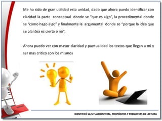 Me ha sido de gran utilidad esta unidad, dado que ahora puedo identificar con
claridad la parte conceptual donde se “que es algo”, la procedimental donde
se “como hago algo” y finalmente la argumental donde se “porque la idea que
se plantea es cierta o no”.

Ahora puedo ver con mayor claridad y puntualidad los textos que llegan a mi y

ser mas critico con los mismos

IDENTIFICÓ LA SITUACIÓN VITAL, PROPÓSITOS Y PREGUNTAS DE LECTURA

 