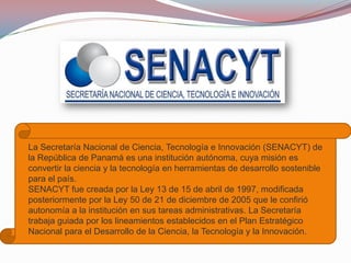 La Secretaría Nacional de Ciencia, Tecnología e Innovación (SENACYT) de
la República de Panamá es una institución autónoma, cuya misión es
convertir la ciencia y la tecnología en herramientas de desarrollo sostenible
para el país.
SENACYT fue creada por la Ley 13 de 15 de abril de 1997, modificada
posteriormente por la Ley 50 de 21 de diciembre de 2005 que le confirió
autonomía a la institución en sus tareas administrativas. La Secretaría
trabaja guiada por los lineamientos establecidos en el Plan Estratégico
Nacional para el Desarrollo de la Ciencia, la Tecnología y la Innovación.

 