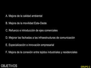 A. Mejora de la calidad ambiental
B. Mejora de la movilidad Este-Oeste
C. Refuerzo e introducción de ejes comerciales
D. Mejorar las fachadas a las infraestructuras de comunicación
E. Especialización e innovación empresarial
F. Mejora de la conexión entre tejidos industriales y residenciales

OBJETIVOS

GRUPO 2

 