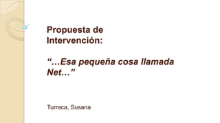 Propuesta de
Intervención:
“…Esa pequeña cosa llamada
Net…”
Turraca, Susana
 