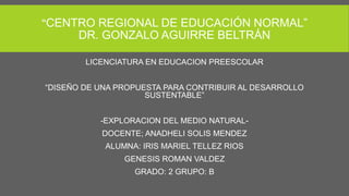“CENTRO REGIONAL DE EDUCACIÓN NORMAL”
DR. GONZALO AGUIRRE BELTRÁN
LICENCIATURA EN EDUCACION PREESCOLAR
“DISEÑO DE UNA PROPUESTA PARA CONTRIBUIR AL DESARROLLO
SUSTENTABLE”
-EXPLORACION DEL MEDIO NATURAL-
DOCENTE; ANADHELI SOLIS MENDEZ
ALUMNA: IRIS MARIEL TELLEZ RIOS
GENESIS ROMAN VALDEZ
GRADO: 2 GRUPO: B
 