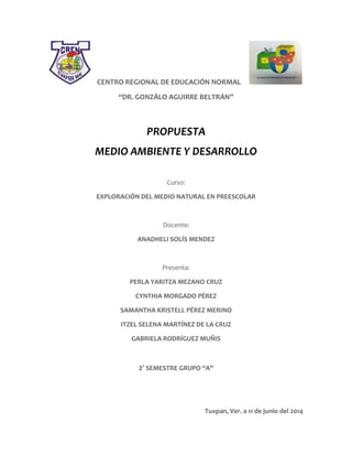 CENTRO REGIONAL DE EDUCACIÓN NORMAL
“DR. GONZÁLO AGUIRRE BELTRÁN”
PROPUESTA
MEDIO AMBIENTE Y DESARROLLO
Curso:
EXPLORACIÓN DEL MEDIO NATURAL EN PREESCOLAR
Docente:
ANADHELI SOLÍS MENDEZ
Presenta:
PERLA YARITZA MEZANO CRUZ
CYNTHIA MORGADO PÉREZ
SAMANTHA KRISTELL PÉREZ MERINO
ITZEL SELENA MARTÍNEZ DE LA CRUZ
GABRIELA RODRÍGUEZ MUÑIS
2° SEMESTRE GRUPO “A”
Tuxpan, Ver. a 11 de junio del 2014
 