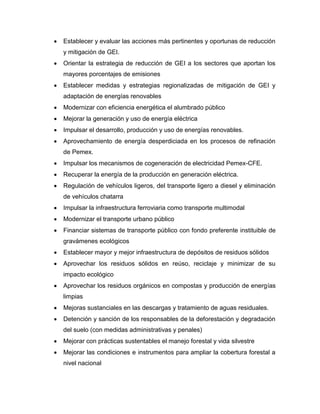  Establecer y evaluar las acciones más pertinentes y oportunas de reducción
y mitigación de GEI.
 Orientar la estrategia de reducción de GEI a los sectores que aportan los
mayores porcentajes de emisiones
 Establecer medidas y estrategias regionalizadas de mitigación de GEI y
adaptación de energías renovables
 Modernizar con eficiencia energética el alumbrado público
 Mejorar la generación y uso de energía eléctrica
 Impulsar el desarrollo, producción y uso de energías renovables.
 Aprovechamiento de energía desperdiciada en los procesos de refinación
de Pemex.
 Impulsar los mecanismos de cogeneración de electricidad Pemex-CFE.
 Recuperar la energía de la producción en generación eléctrica.
 Regulación de vehículos ligeros, del transporte ligero a diesel y eliminación
de vehículos chatarra
 Impulsar la infraestructura ferroviaria como transporte multimodal
 Modernizar el transporte urbano público
 Financiar sistemas de transporte público con fondo preferente instituible de
gravámenes ecológicos
 Establecer mayor y mejor infraestructura de depósitos de residuos sólidos
 Aprovechar los residuos sólidos en reúso, reciclaje y minimizar de su
impacto ecológico
 Aprovechar los residuos orgánicos en compostas y producción de energías
limpias
 Mejoras sustanciales en las descargas y tratamiento de aguas residuales.
 Detención y sanción de los responsables de la deforestación y degradación
del suelo (con medidas administrativas y penales)
 Mejorar con prácticas sustentables el manejo forestal y vida silvestre
 Mejorar las condiciones e instrumentos para ampliar la cobertura forestal a
nivel nacional
 