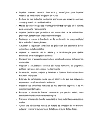  Impulsar mayores recursos financieros y tecnológicos para impulsar
medidas de adaptación y mitigación en el país
 Es hora de que todos los mexicanos aportemos para prevenir, controlar,
corregir y revertir el cambio climático
 México es uno de los países con mayor diversidad biológica en el planeta;
para preservarla y aprovecharla
 Impulsar políticas que garantice el uso sustentable de la biodiversidad,
protección, conservación y restauración ecológica
 Fortalecer e innovar la legislación en la ponderación de responsabilidad
local en los fenómenos globales.
 Actualizar la regulación ambiental de protección del patrimonio biótico
existente en toda la república
 Impulsar el desarrollo de la ciencia y la biotecnología para aportar
beneficios en la investigación científica
 Compartir con organizaciones privadas y sociales el enfoque del desarrollo
sustentable
 Propiciar la actualización continua del marco normativo, de programas
públicos y privados con enfoque medioambiental
 Incrementar, ampliar, mejorar y fortalecer el Sistema Nacional de Áreas
Naturales Protegidas
 Estimular la participación social con el objetivo de que sus actividades
económicas beneficien el medio ambiente
 Preservar los ambientes naturales de las diferentes regiones y de los
ecosistemas más frágiles
 Promover el desarrollo forestal sustentable que permita reducir hasta
eliminar la deforestación alarmante del país
 Promover el desarrollo forestal sustentable a fin de evitar la degradación de
suelos
 Aplicar una política más incisiva en materia de protección de los bosques
del país y reforzar el cumplimiento de la ley en el tema de tala ilegal.
 