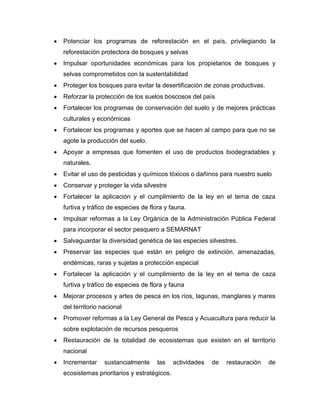  Potenciar los programas de reforestación en el país, privilegiando la
reforestación protectora de bosques y selvas
 Impulsar oportunidades económicas para los propietarios de bosques y
selvas comprometidos con la sustentabilidad
 Proteger los bosques para evitar la desertificación de zonas productivas.
 Reforzar la protección de los suelos boscosos del país
 Fortalecer los programas de conservación del suelo y de mejores prácticas
culturales y económicas
 Fortalecer los programas y aportes que se hacen al campo para que no se
agote la producción del suelo.
 Apoyar a empresas que fomenten el uso de productos biodegradables y
naturales.
 Evitar el uso de pesticidas y químicos tóxicos o dañinos para nuestro suelo
 Conservar y proteger la vida silvestre
 Fortalecer la aplicación y el cumplimiento de la ley en el tema de caza
furtiva y tráfico de especies de flora y fauna.
 Impulsar reformas a la Ley Orgánica de la Administración Pública Federal
para incorporar el sector pesquero a SEMARNAT
 Salvaguardar la diversidad genética de las especies silvestres.
 Preservar las especies que están en peligro de extinción, amenazadas,
endémicas, raras y sujetas a protección especial
 Fortalecer la aplicación y el cumplimiento de la ley en el tema de caza
furtiva y tráfico de especies de flora y fauna
 Mejorar procesos y artes de pesca en los ríos, lagunas, manglares y mares
del territorio nacional
 Promover reformas a la Ley General de Pesca y Acuacultura para reducir la
sobre explotación de recursos pesqueros
 Restauración de la totalidad de ecosistemas que existen en el territorio
nacional
 Incrementar sustancialmente las actividades de restauración de
ecosistemas prioritarios y estratégicos.
 