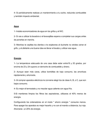 4- Si periódicamente realizas un mantenimiento a tu coche, reducirás combustible
y también impacto ambiental.
Agua
1- Instala economizadores de agua en los grifos y el WC.
2- Si vas a utilizar la lavadora o el lavavajillas espera a completar sus cargas antes
de ponerlas en marcha.
3- Mientras te cepillas los dientes o te enjabones al ducharte no olvides cerrar el
grifo, y al afeitarte una buena idea es llenar el lavabo y utilizar esa agua.
Energía
1- La temperatura adecuada de una casa debe estar entre19 y 20 grados, por
encima de 23 y 24 supone un derroche de combustible y dinero.
2- Aunque sean más caras, utiliza bombillas de bajo consumo, las amortizas
rápidamente y ahorrarás.
3- Al comprar aparatos eléctricos te conviene elegir los de clase A, B, o C, que son
bajos consumo.
4- Es mejor el termostato y no mezclar agua caliente con agua fría.
5-Si mantienes limpios los filtros las aspiradoras, utilizaras el 40% menos de
energía.
Configurando los ordenadores en el modo " ahorro energía " consume menos.
Para apagar los aparatos es mejor hacerlo y no con el mando a distancia, luz roja.
Ahorraras un 25% de energía.
 