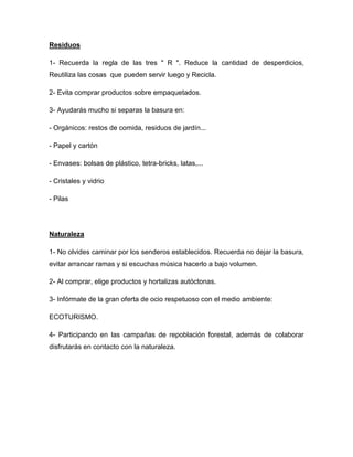 Residuos
1- Recuerda la regla de las tres " R ". Reduce la cantidad de desperdicios,
Reutiliza las cosas que pueden servir luego y Recicla.
2- Evita comprar productos sobre empaquetados.
3- Ayudarás mucho si separas la basura en:
- Orgánicos: restos de comida, residuos de jardín...
- Papel y cartón
- Envases: bolsas de plástico, tetra-bricks, latas,...
- Cristales y vidrio
- Pilas
Naturaleza
1- No olvides caminar por los senderos establecidos. Recuerda no dejar la basura,
evitar arrancar ramas y si escuchas música hacerlo a bajo volumen.
2- Al comprar, elige productos y hortalizas autóctonas.
3- Infórmate de la gran oferta de ocio respetuoso con el medio ambiente:
ECOTURISMO.
4- Participando en las campañas de repoblación forestal, además de colaborar
disfrutarás en contacto con la naturaleza.
 