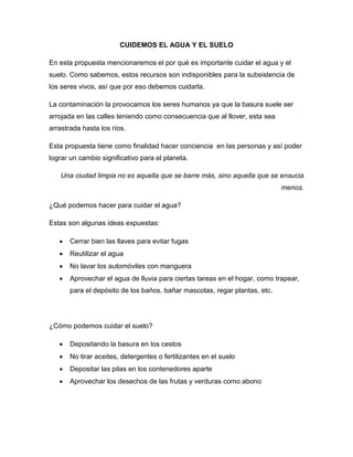 CUIDEMOS EL AGUA Y EL SUELO
En esta propuesta mencionaremos el por qué es importante cuidar el agua y el
suelo. Como sabemos, estos recursos son indisponibles para la subsistencia de
los seres vivos, así que por eso debemos cuidarla.
La contaminación la provocamos los seres humanos ya que la basura suele ser
arrojada en las calles teniendo como consecuencia que al llover, esta sea
arrastrada hasta los ríos.
Esta propuesta tiene como finalidad hacer conciencia en las personas y así poder
lograr un cambio significativo para el planeta.
Una ciudad limpia no es aquella que se barre más, sino aquella que se ensucia
menos.
¿Qué podemos hacer para cuidar el agua?
Estas son algunas ideas expuestas:
 Cerrar bien las llaves para evitar fugas
 Reutilizar el agua
 No lavar los automóviles con manguera
 Aprovechar el agua de lluvia para ciertas tareas en el hogar, como trapear,
para el depósito de los baños, bañar mascotas, regar plantas, etc.
¿Cómo podemos cuidar el suelo?
 Depositando la basura en los cestos
 No tirar aceites, detergentes o fertilizantes en el suelo
 Depositar las pilas en los contenedores aparte
 Aprovechar los desechos de las frutas y verduras como abono
 