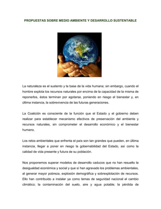PROPUESTAS SOBRE MEDIO AMBIENTE Y DESARROLLO SUSTENTABLE
La naturaleza es el sustento y la base de la vida humana; sin embargo, cuando el
hombre explota los recursos naturales por encima de la capacidad de la misma de
reponerlos, éstos terminan por agotarse, poniendo en riesgo el bienestar y, en
última instancia, la sobrevivencia de las futuras generaciones.
La Coalición es consciente de la función que el Estado y el gobierno deben
realizar para establecer mecanismo efectivos de preservación del ambiente y
recursos naturales, sin comprometer el desarrollo económico y el bienestar
humano.
Los retos ambientales que enfrenta el país son tan grandes que pueden, en última
instancia, llegar a poner en riesgo la gobernabilidad del Estado, así como la
calidad de vida presente y futura de su población.
Nos proponemos superar modelos de desarrollo caducos que no han resuelto la
desigualdad económica y social y que sí han agravado los problemas ambientales,
al generar mayor pobreza, explosión demográfica y sobrexplotación de recursos.
Ello han contribuido a instalar ya como temas de seguridad nacional el cambio
climático; la contaminación del suelo, aire y agua potable; la pérdida de
 