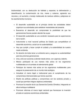 biodiversidad, con su destrucción de hábitats y especies; la deforestación y
desertificación; la contaminación de ríos, mares y océanos, agotando sus
recursos; y el aumento y manejo inadecuado de residuos sólidos y peligrosos en
los asentamientos humanos.
 El desarrollo sustentable es el principio donde las sociedades deben
organizar sus actividades para satisfacer necesidades del presente
 Buscamos el desarrollo sin comprometer la posibilidad de que las
generaciones futuras puedan atender las suyas
 El desarrollo sustentable es una condición necesaria para la supervivencia
de la nación.
 Instrumentar a nivel nacional políticas de Estado que compatibilicen el
desarrollo económico, social con la sustentabilidad
 Hay que cumplir y hacer cumplir el cuidado y la sostenibilidad de nuestro
medio ambiente.
 Es derecho de todos tener un ambiente sano y asegurar su sustentabilidad
para las próximas generaciones
 Una y otra son acciones a atender desde ahora, con urgencia y talento.
 México participará de una manera más activa en los organismos
multilaterales en el combate al calentamiento global
 Participar de manera más activa en los organismos multilaterales para
asegurar la preservación de un mundo más ecológico.
 Actualizar el marco legal e institucional para el cumplimiento de los
compromisos internacionales que hemos asumido
 Diseño de políticas públicas y compromisos con los sectores privado y
social que permitan integrar objetivos ambientales
 Promover la creación de la Ley General de Cambio Climático, integrando en
ella el enfoque multilateral
 Promover reformas al marco legal nacional que favorezcan la inversión
privada en sectores económicos ambientales
 
