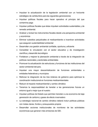  Impulsar la actualización de la legislación ambiental con un horizonte
estratégico de certidumbre para las siguientes generaciones
 Impulsar políticas fiscales para hacer operativo el principio del que
contamina paga
 Impulsar políticas fiscales que éstas impulsen actividades sustentables y de
remedio ambiental.
 Analizar y revisar los instrumentos fiscales desde una perspectiva ambiental
y económica
 Eliminar subsidios perjudiciales al medioambiente e incentivar actividades
que aseguren sustentabilidad ambiental
 Desarrollar una gestión ambiental confiable, oportuna y eficiente
 Consolidar la vinculación con el sector educativo y de investigación
científica y desarrollo tecnológico
 Fortalecer y mejorar la planeación ambiental a través de la integración de
políticas nacionales y sectoriales ambientales
 Promover la actualización de estructuras y funciones de las instituciones del
sector ambiental del país.
 Impulsar una mayor descentralización de funciones ambientales a
entidades federativas y municipios
 Reforzar la integración de los tres órdenes de gobierno para optimizar la
coordinación institucional en funciones medioambientales
 Reducir el impacto medioambiental y cambio climático
 Tenemos la responsabilidad de heredar a las generaciones futuras un
entorno igual o mejor que el nuestro
 Impulsar políticas de Estado que permitan transitar a una economía de baja
generación de carbono y gases de efecto invernadero
 La estrategia nacional de cambio climático deberá incluir políticas públicas
con metas claras, fondos y presupuestos propios
 Desarrollar acciones institucionales de monitoreo de las actividades
económicas que generan más emisiones de GEI.
 