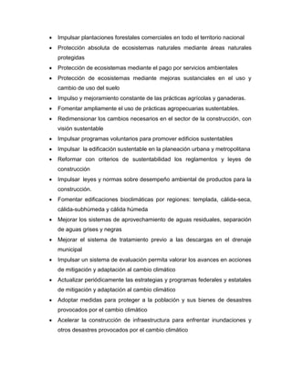  Impulsar plantaciones forestales comerciales en todo el territorio nacional
 Protección absoluta de ecosistemas naturales mediante áreas naturales
protegidas
 Protección de ecosistemas mediante el pago por servicios ambientales
 Protección de ecosistemas mediante mejoras sustanciales en el uso y
cambio de uso del suelo
 Impulso y mejoramiento constante de las prácticas agrícolas y ganaderas.
 Fomentar ampliamente el uso de prácticas agropecuarias sustentables.
 Redimensionar los cambios necesarios en el sector de la construcción, con
visión sustentable
 Impulsar programas voluntarios para promover edificios sustentables
 Impulsar la edificación sustentable en la planeación urbana y metropolitana
 Reformar con criterios de sustentabilidad los reglamentos y leyes de
construcción
 Impulsar leyes y normas sobre desempeño ambiental de productos para la
construcción.
 Fomentar edificaciones bioclimáticas por regiones: templada, cálida-seca,
cálida-subhúmeda y cálida húmeda
 Mejorar los sistemas de aprovechamiento de aguas residuales, separación
de aguas grises y negras
 Mejorar el sistema de tratamiento previo a las descargas en el drenaje
municipal
 Impulsar un sistema de evaluación permita valorar los avances en acciones
de mitigación y adaptación al cambio climático
 Actualizar periódicamente las estrategias y programas federales y estatales
de mitigación y adaptación al cambio climático
 Adoptar medidas para proteger a la población y sus bienes de desastres
provocados por el cambio climático
 Acelerar la construcción de infraestructura para enfrentar inundaciones y
otros desastres provocados por el cambio climático
 