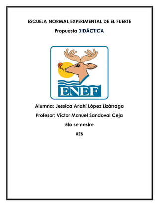 ESCUELA NORMAL EXPERIMENTAL DE EL FUERTE 
Propuesta 
Alumna: Jessica Anahí López Lizárraga 
Profesor: Víctor Manuel Sandoval Ceja 
5to semestre 
#26 
 