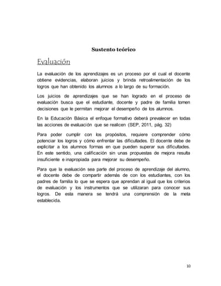 10
Sustento teórico
Evaluación
La evaluación de los aprendizajes es un proceso por el cual el docente
obtiene evidencias, elaboran juicios y brinda retroalimentación de los
logros que han obtenido los alumnos a lo largo de su formación.
Los juicios de aprendizajes que se han logrado en el proceso de
evaluación busca que el estudiante, docente y padre de familia tomen
decisiones que le permitan mejorar el desempeño de los alumnos.
En la Educación Básica el enfoque formativo deberá prevalecer en todas
las acciones de evaluación que se realicen (SEP, 2011, pág. 32)
Para poder cumplir con los propósitos, requiere comprender cómo
potenciar los logros y cómo enfrentar las dificultades. El docente debe de
explicitar a los alumnos formas en que pueden superar sus dificultades.
En este sentido, una calificación sin unas propuestas de mejora resulta
insuficiente e inapropiada para mejorar su desempeño.
Para que la evaluación sea parte del proceso de aprendizaje del alumno,
el docente debe de compartir además de con los estudiantes, con los
padres de familia lo que se espera que aprendan al igual que los criterios
de evaluación y los instrumentos que se utilizaran para conocer sus
logros. De esta manera se tendrá una comprensión de la meta
establecida.
 