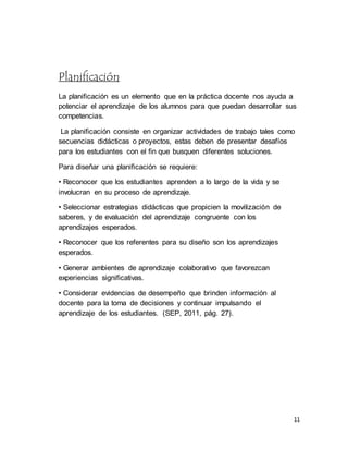 11
Planificación
La planificación es un elemento que en la práctica docente nos ayuda a
potenciar el aprendizaje de los alumnos para que puedan desarrollar sus
competencias.
La planificación consiste en organizar actividades de trabajo tales como
secuencias didácticas o proyectos, estas deben de presentar desafíos
para los estudiantes con el fin que busquen diferentes soluciones.
Para diseñar una planificación se requiere:
• Reconocer que los estudiantes aprenden a lo largo de la vida y se
involucran en su proceso de aprendizaje.
• Seleccionar estrategias didácticas que propicien la movilización de
saberes, y de evaluación del aprendizaje congruente con los
aprendizajes esperados.
• Reconocer que los referentes para su diseño son los aprendizajes
esperados.
• Generar ambientes de aprendizaje colaborativo que favorezcan
experiencias significativas.
• Considerar evidencias de desempeño que brinden información al
docente para la toma de decisiones y continuar impulsando el
aprendizaje de los estudiantes. (SEP, 2011, pág. 27).
 