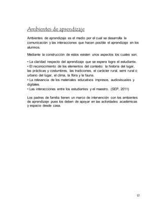 12
Ambientes de aprendizaje
Ambientes de aprendizaje es el medio por el cual se desarrolla la
comunicación y las interacciones que hacen posible el aprendizaje en los
alumnos.
Mediante la construcción de estos existen unos aspectos los cuales son.
• La claridad respecto del aprendizaje que se espera logre el estudiante.
• El reconocimiento de los elementos del contexto: la historia del lugar,
las prácticas y costumbres, las tradiciones, el carácter rural, semi rural o
urbano del lugar, el clima, la flora y la fauna.
• La relevancia de los materiales educativos impresos, audiovisuales y
digitales.
• Las interacciones entre los estudiantes y el maestro. (SEP, 2011)
Los padres de familia tienen un marco de intervención con los ambientes
de aprendizaje pues los deben de apoyar en las actividades académicas
y espacio desde casa.
 