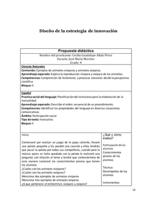 13
Diseño de la estrategia de innovación
Propuesta didáctica
Nombre del practicante: Cecilia Guadalupe Allala Pérez
Escuela: José María Morelos
Grado: 4
Ciencias Naturales
Contenido: Ejemplos de animales vivíparos y animales ovíparos.
Aprendizaje esperado: Explica la reproducción vivípara y ovípara de los animales.
Competencias: Comprensión de fenómenos y procesos naturales desde la perspectiva
científica
Bloque: II
Español
Practica social del lenguaje: Planificación del instructivo para la elaboración de la
manualidad.
Aprendizaje esperado: Describe el orden secuencial de un procedimiento.
Competencias: Identificar las propiedades del lenguaje en diversas situaciones
comunicativas
Ámbito: Participación social
Tipo de texto: Instructivo
Bloque: II
Inicio
Comenzaré por realizar un juego de la papa caliente, llevaré
una pelota pequeña y les pondré una canción y ellos tendrán
que pasar la pelota por todos sus compañeros, cuando pare la
música quien se halla quedado con la pelota le realizaré una
pregunta con relación al tema y tendrá que contestármela de
esta manera conoceré los conocimientos previos que tienen
los alumnos
¿Cuáles son los animales vivíparos?
¿Cuáles son los animales ovíparos?
Menciona dos ejemplos de animales vivíparos
Menciona tres ejemplos de animales ovíparos
¿A que pertenece el ornitorrinco vivíparo u ovíparo?
¿Qué y cómo
evalúa?
Participaciónde los
alumnos
Conocimientos
previos de los
alumnos
Técnica:
Desempeños de los
alumnos
Instrumentos:
 