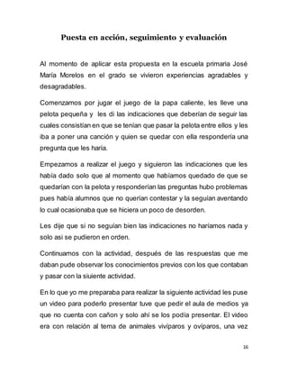 16
Puesta en acción, seguimiento y evaluación
Al momento de aplicar esta propuesta en la escuela primaria José
María Morelos en el grado se vivieron experiencias agradables y
desagradables.
Comenzamos por jugar el juego de la papa caliente, les lleve una
pelota pequeña y les di las indicaciones que deberían de seguir las
cuales consistían en que se tenían que pasar la pelota entre ellos y les
iba a poner una canción y quien se quedar con ella respondería una
pregunta que les haría.
Empezamos a realizar el juego y siguieron las indicaciones que les
había dado solo que al momento que habíamos quedado de que se
quedarían con la pelota y responderían las preguntas hubo problemas
pues había alumnos que no querían contestar y la seguían aventando
lo cual ocasionaba que se hiciera un poco de desorden.
Les dije que si no seguían bien las indicaciones no haríamos nada y
solo asi se pudieron en orden.
Continuamos con la actividad, después de las respuestas que me
daban pude observar los conocimientos previos con los que contaban
y pasar con la siuiente actividad.
En lo que yo me preparaba para realizar la siguiente actividad les puse
un video para poderlo presentar tuve que pedir el aula de medios ya
que no cuenta con cañon y solo ahí se los podía presentar. El video
era con relación al tema de animales vivíparos y ovíparos, una vez
 