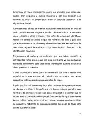 17
terminado el video comentamos sobre los animales que salían ahí,
cuales eran ovíparos y cuales vivíparos y por qué llevaban ese
nombre, lo niños lo entendieron mejor y después pasamos a la
siguiente actividad.
Aprovechando el aula de medios realizamos una actividad en línea el
cual consistía en una imagen aparecían diferentes tipos de animales
unos vivíparos y otros ovíparos y los niños lo tenían que identificar,
realice en palitos de abate lengua los nombres de ellos y para que
pasaran a contestar sacaba uno y el nombre que saliera ese niño tenía
que pasar, algunos lo realizaron correctamente pero otros aun no lo
identificaban muy bien.
Regresamos al salón y comentamos que les había parecido a
actividad los niños dijeron que era algo muy bonito ya que no habían
trabajado asi un tema solo usaban las tecnologías cuando tenían esa
clase y no con la maestra.
Como la propuesta tiene que ser transversal con otra la realice con
español en la cual era con el contenido de la construcción de un
instructivo, entonces realizamos animales de papel.
A principio llos coloque en equipos y les presente imágenes para que
se dieran una idea y después en una bolsa coloque papeles con
nombres de animales tenían que sacar su papel y el animal que le
tocara tendría que realizarlo en papel. Después tenían que describirme
lo que habían hecho para construiro paso a paso para poder construir
su instructivo, hablamos de las características que debe de llevar para
que lo pudieran realizar.
 